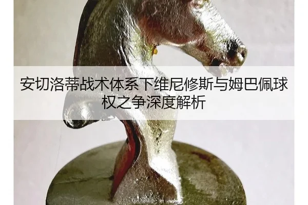 安切洛蒂战术体系下维尼修斯与姆巴佩球权之争深度解析