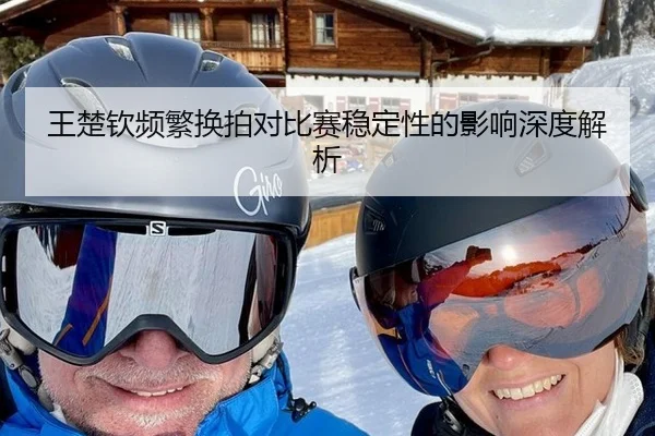 王楚钦频繁换拍对比赛稳定性的影响深度解析